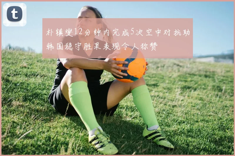 朴镇燮12分钟内完成5次空中对抗助韩国稳守胜果表现令人称赞