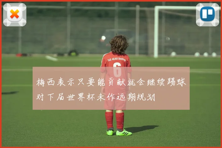 梅西表示只要能贡献就会继续踢球对下届世界杯未作远期规划