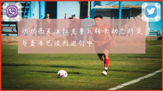 切尔西关注拉克鲁瓦转会动态科莫与查洛巴谈判进行中