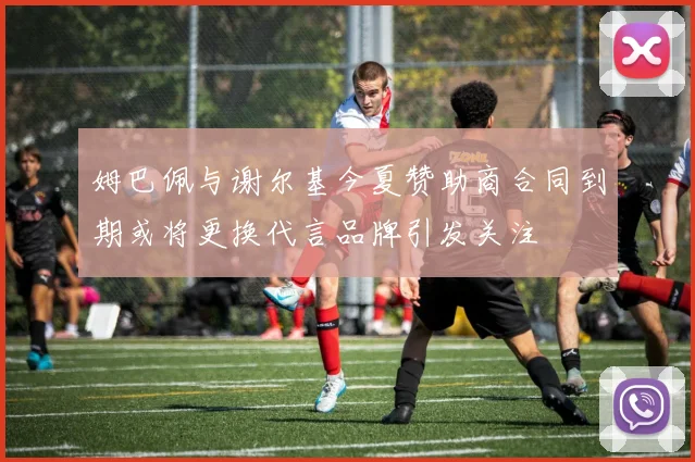 姆巴佩与谢尔基今夏赞助商合同到期或将更换代言品牌引发关注