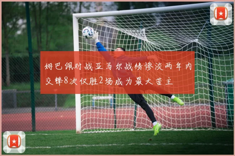 姆巴佩对战亚马尔战绩惨淡两年内交锋8次仅胜2场成为最大苦主