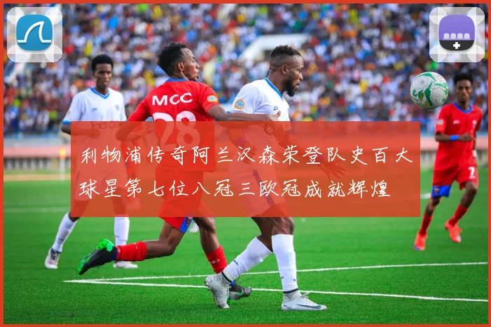 利物浦传奇阿兰汉森荣登队史百大球星第七位八冠三欧冠成就辉煌