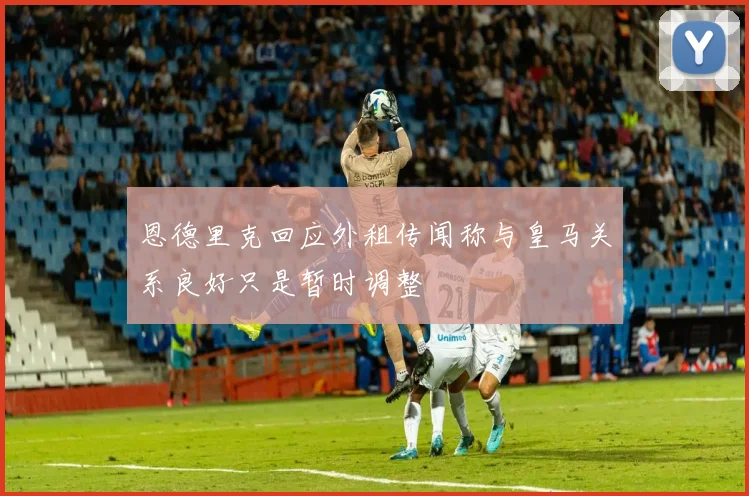 恩德里克回应外租传闻称与皇马关系良好只是暂时调整