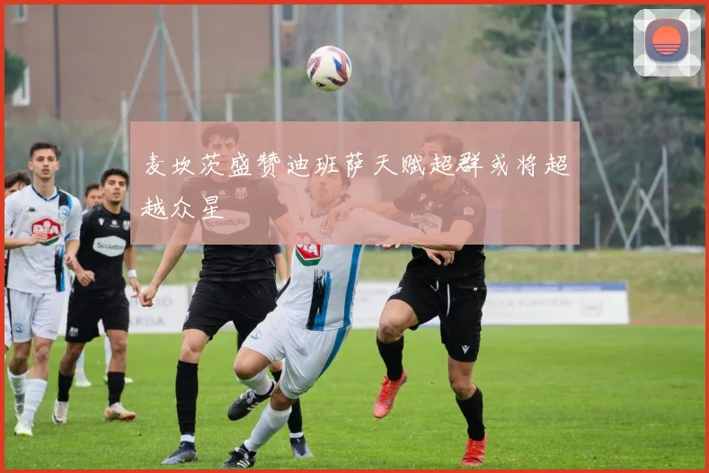 麦坎茨盛赞迪班萨天赋超群或将超越众星