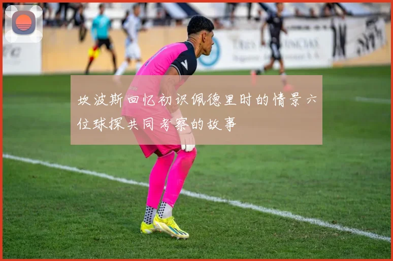坎波斯回忆初识佩德里时的情景六位球探共同考察的故事