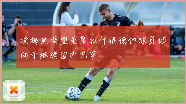 埃梅里渴望重聚拉什福德但球员倾向于继续留守巴萨