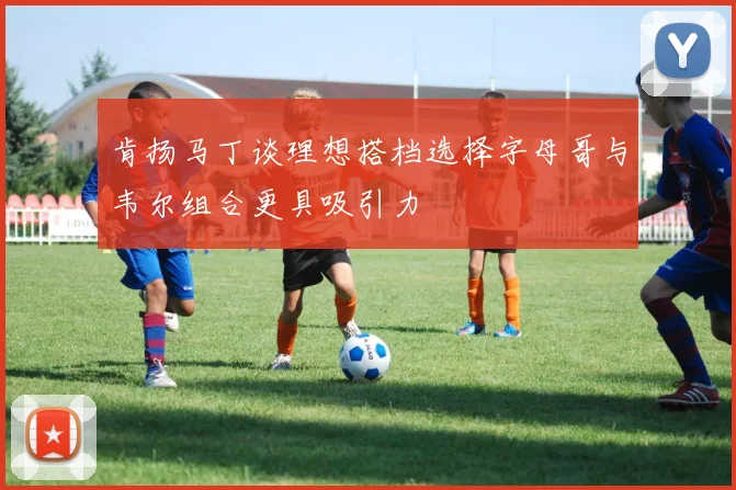 肯扬马丁谈理想搭档选择字母哥与韦尔组合更具吸引力