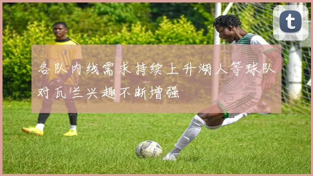 各队内线需求持续上升湖人等球队对瓦兰兴趣不断增强