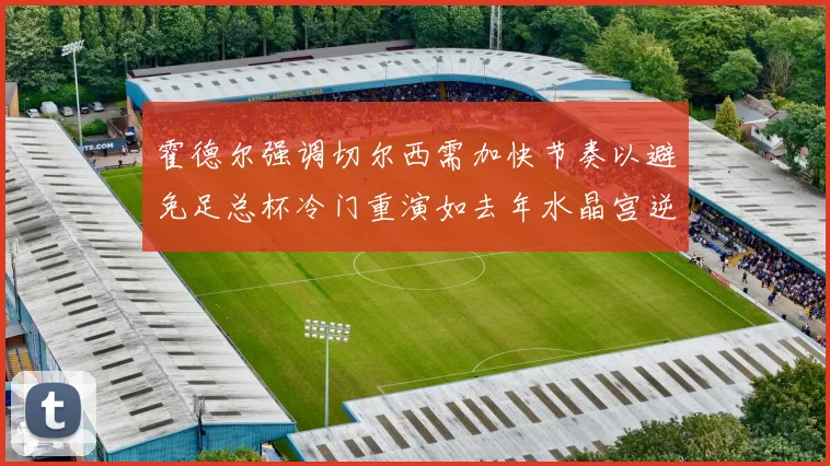 霍德尔强调切尔西需加快节奏以避免足总杯冷门重演如去年水晶宫逆袭曼城