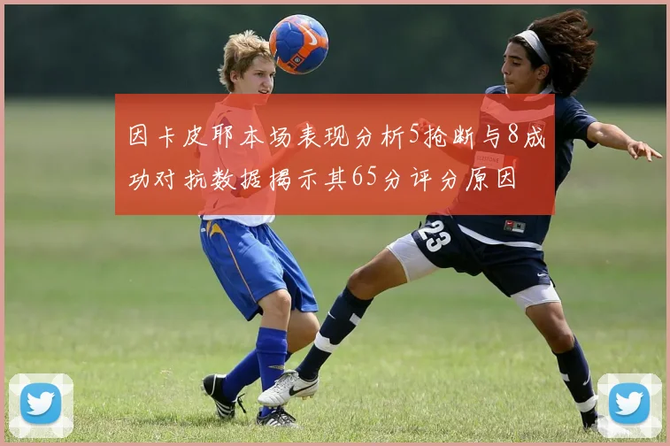 因卡皮耶本场表现分析5抢断与8成功对抗数据揭示其65分评分原因