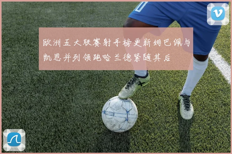 欧洲五大联赛射手榜更新姆巴佩与凯恩并列领跑哈兰德紧随其后