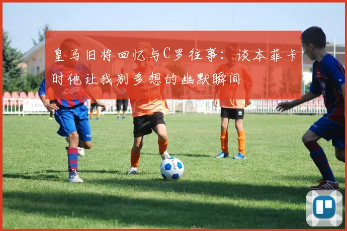 皇马旧将回忆与C罗往事：谈本菲卡时他让我别多想的幽默瞬间