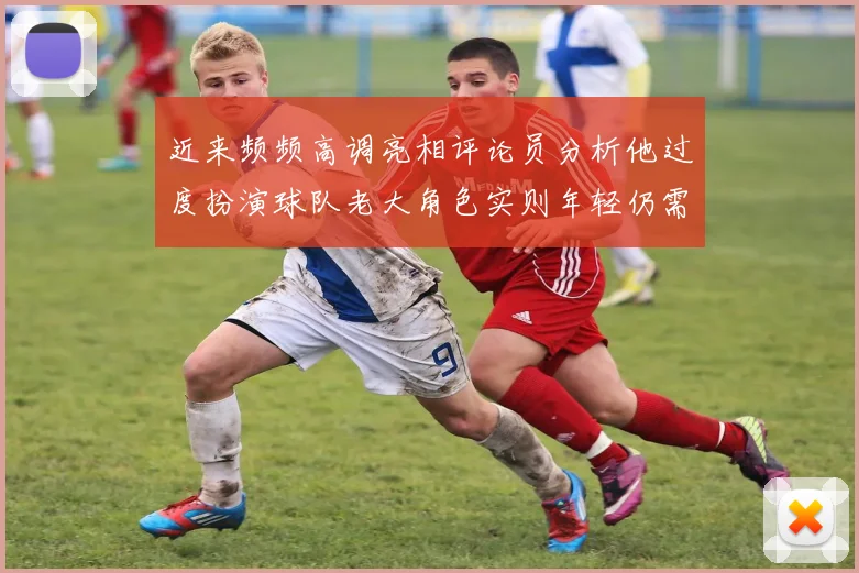 近来频频高调亮相评论员分析他过度扮演球队老大角色实则年轻仍需成长