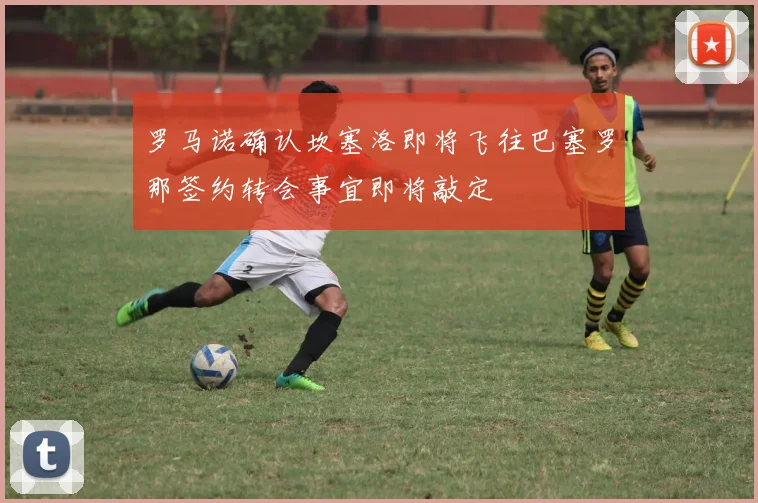 罗马诺确认坎塞洛即将飞往巴塞罗那签约转会事宜即将敲定