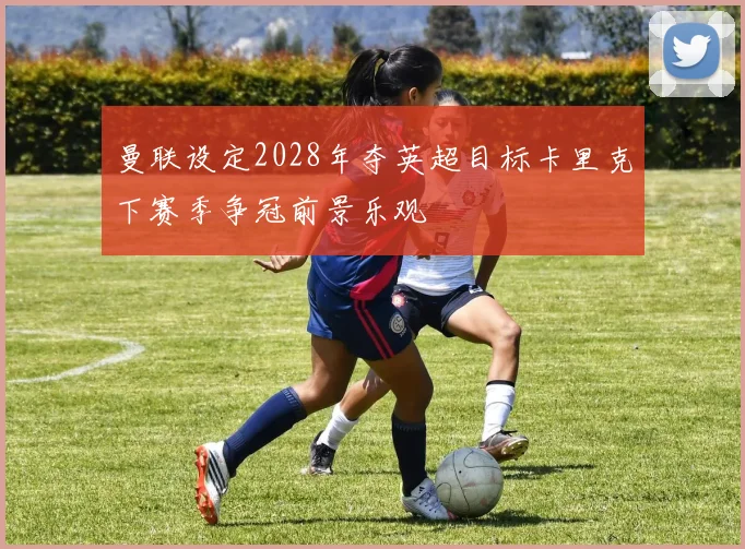 曼联设定2028年夺英超目标卡里克下赛季争冠前景乐观